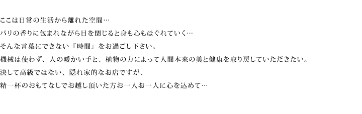 ここは日常から離れた空間。バリの香りに包まれながら目を閉じていると身も心もほぐれていく。そんな言葉にできない「時間」をお過ごし下さい。機械は使わず、人の暖かい手と、植物の力によって人間本来の美と健康を取り戻していただきたい。決して高級ではない、隠れ家的なお店ですが、精一杯のおもてなしでお越し頂いた方お一人お一人に心を込めて。